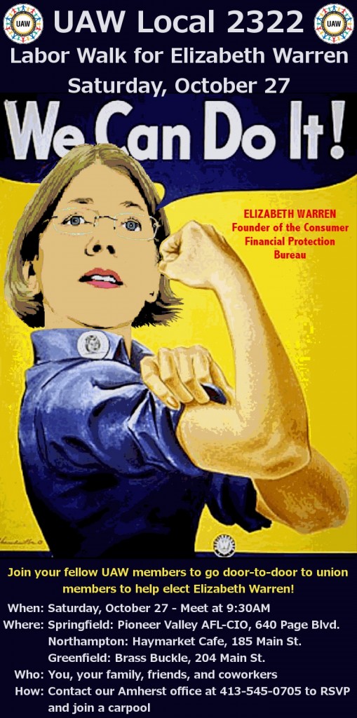 Join your fellow UAW members to go door-to-door to union members to help elect Elizabeth Warren! When: Saturday, october 27 - Meet at 9:30 AM Where: Three Locations! Springfield - Pioneer Valley AFL-CIO, 640 Page Blvd., Springfield MA Northampton - Haymarket Cafe, 185 Main St., Northampton MA Greenfield - Brass Buckle, 204 Main St., Greenfield MA Who: You, your family, friends, and co-workers How: Contact our Amherst office at 413-545-0705 to RSVP and join a carpool!